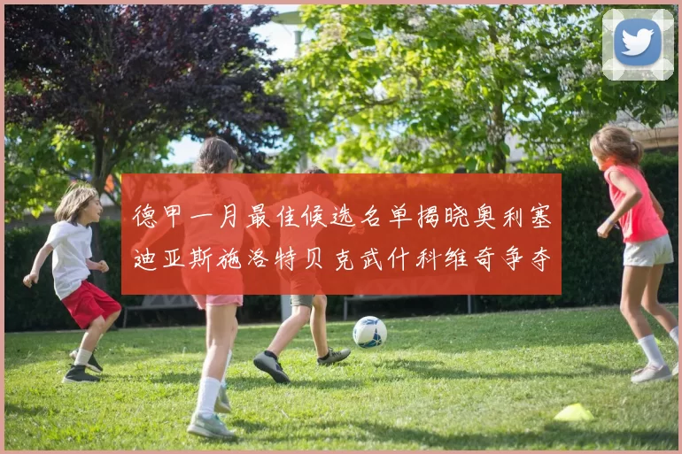 德甲一月最佳候选名单揭晓奥利塞迪亚斯施洛特贝克武什科维奇争夺荣耀