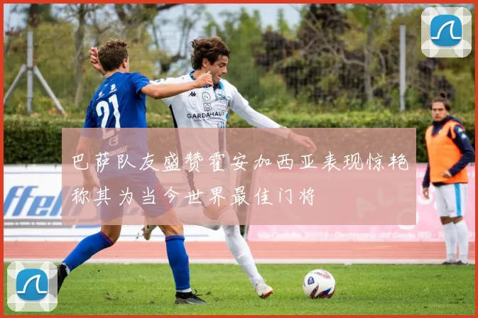 巴萨队友盛赞霍安加西亚表现惊艳称其为当今世界最佳门将