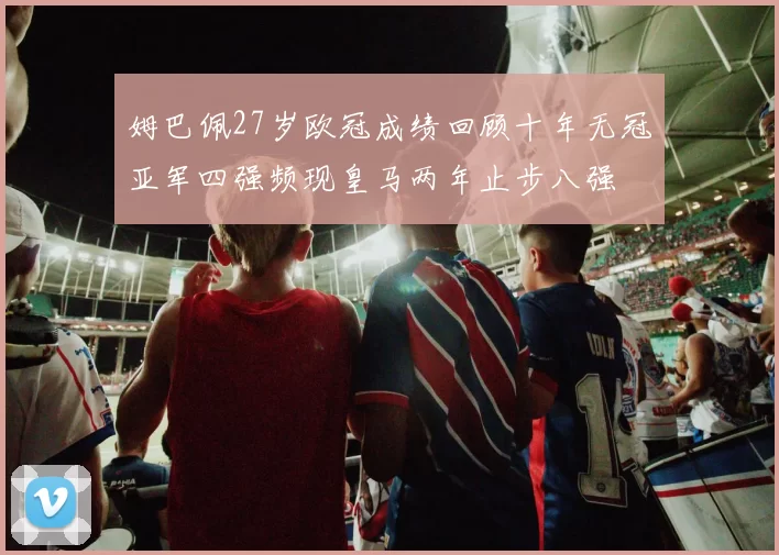 姆巴佩27岁欧冠成绩回顾十年无冠亚军四强频现皇马两年止步八强