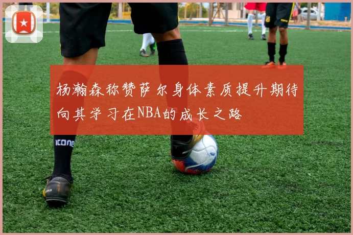 杨瀚森称赞萨尔身体素质提升期待向其学习在NBA的成长之路