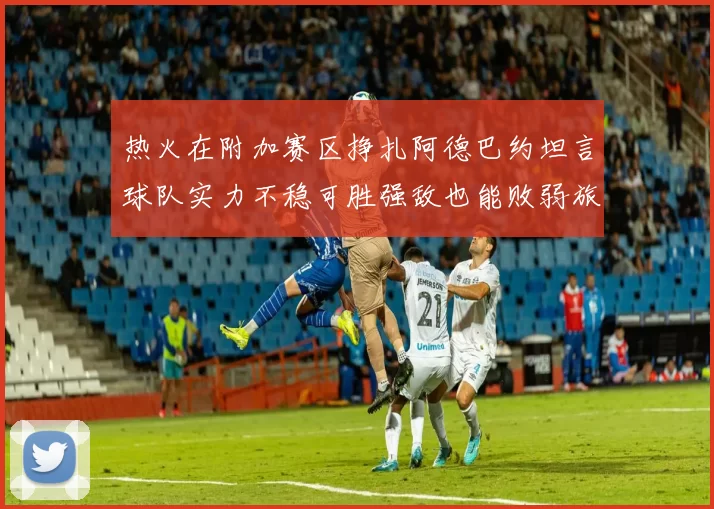热火在附加赛区挣扎阿德巴约坦言球队实力不稳可胜强敌也能败弱旅