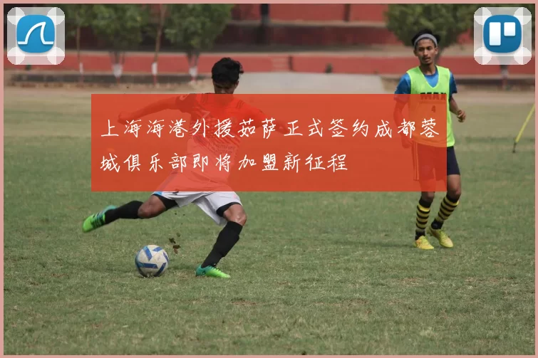 上海海港外援茹萨正式签约成都蓉城俱乐部即将加盟新征程