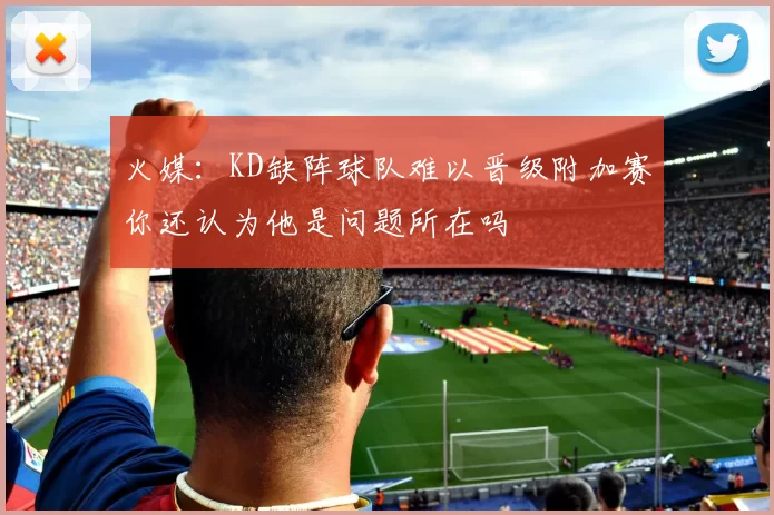 火媒：KD缺阵球队难以晋级附加赛你还认为他是问题所在吗