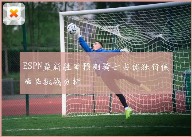 ESPN最新胜率预测骑士占优独行侠面临挑战分析