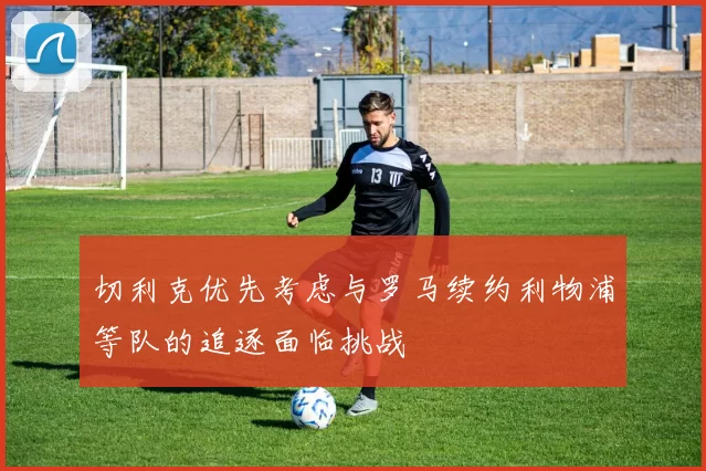 切利克优先考虑与罗马续约利物浦等队的追逐面临挑战