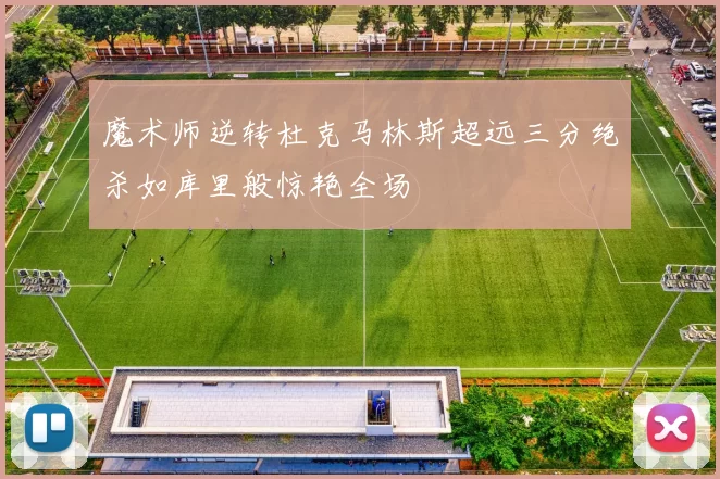 魔术师逆转杜克马林斯超远三分绝杀如库里般惊艳全场