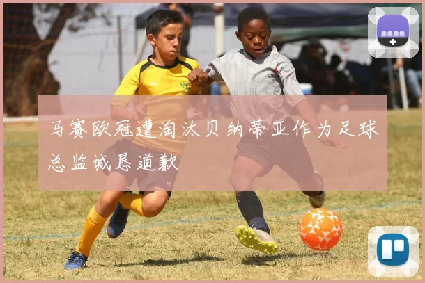 马赛欧冠遭淘汰贝纳蒂亚作为足球总监诚恳道歉