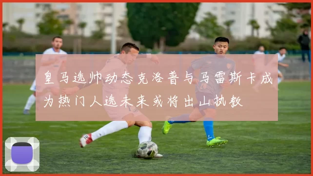 皇马选帅动态克洛普与马雷斯卡成为热门人选未来或将出山执教