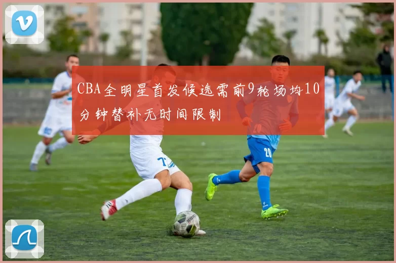 CBA全明星首发候选需前9轮场均10分钟替补无时间限制