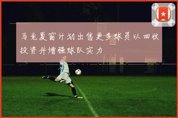马竞夏窗计划出售更多球员以回收投资并增强球队实力