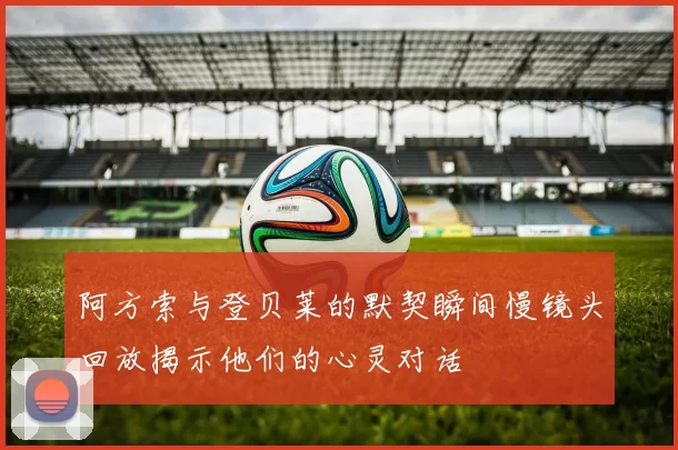 阿方索与登贝莱的默契瞬间慢镜头回放揭示他们的心灵对话