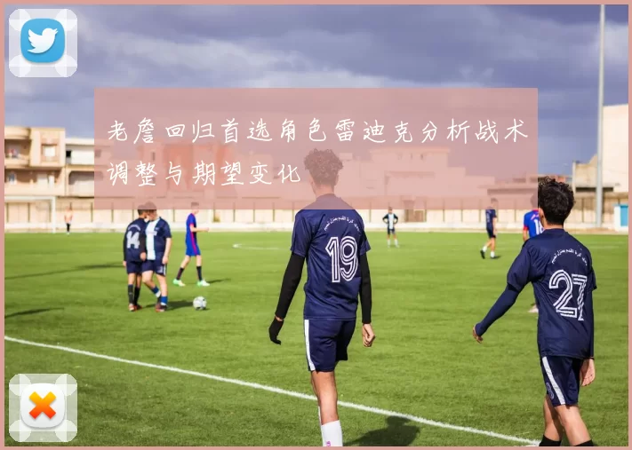 老詹回归首选角色雷迪克分析战术调整与期望变化