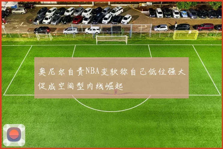 奥尼尔自责NBA变软称自己低位强大促成空间型内线崛起