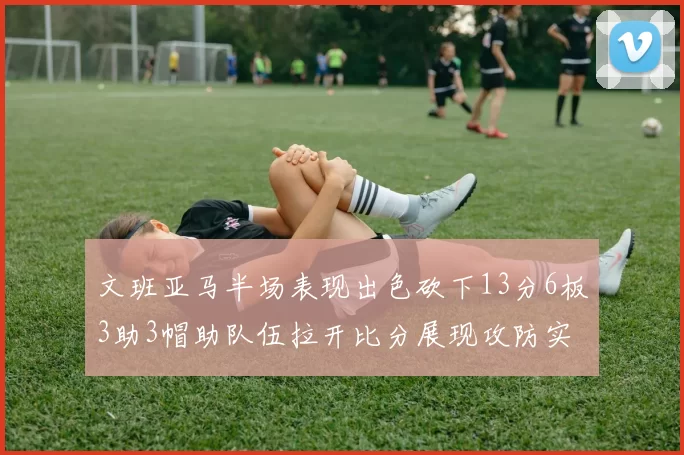 文班亚马半场表现出色砍下13分6板3助3帽助队伍拉开比分展现攻防实力