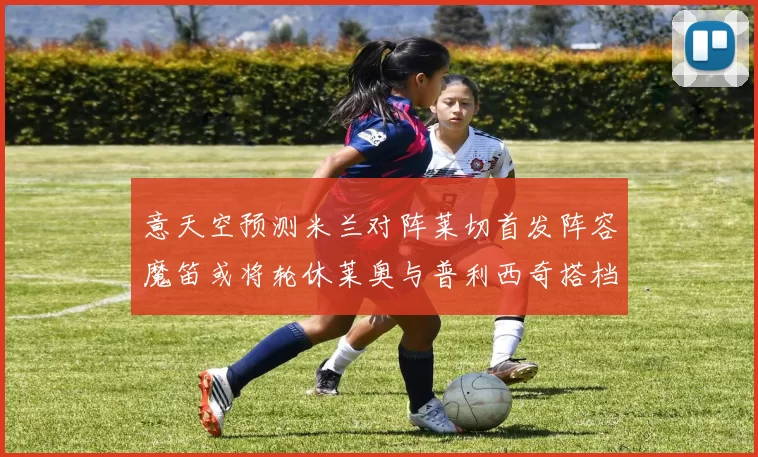 意天空预测米兰对阵莱切首发阵容魔笛或将轮休莱奥与普利西奇搭档出战