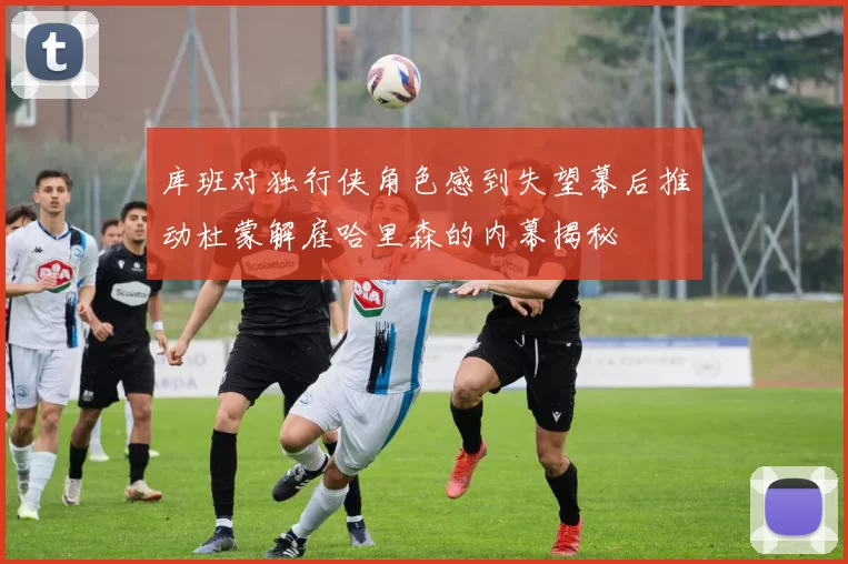 库班对独行侠角色感到失望幕后推动杜蒙解雇哈里森的内幕揭秘