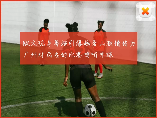 欧文现身粤超引爆越秀山激情将为广州对茂名的比赛鸣哨开球
