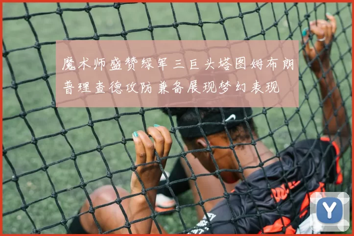 魔术师盛赞绿军三巨头塔图姆布朗普理查德攻防兼备展现梦幻表现